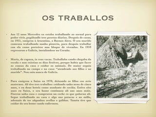 os traballos
•   Aos 12 anos Mercedes xa estaba traballando ao xornal para
    poder vivir, pagábanlle tres pesetas diarias. Despois de casar,
    en 1955, emigrou á Arxentina, a Buenos Aires. O seu marido
    comezou traballando nunha pizzería, para despois traballar
    con ela como porteiros nun bloque de vivendas. En 1959
    regresaron a Galicia, instalándose na Coruña.


•   María, de rapaza, ía coas vacas. Traballaba cando chegaba da
    escola e non existían os días festivos, porque había que facer
    as cousas da casa e coidar os animais. De maior seguíu
    traballando no campo e na casa: “atendendo aos ﬁllos e ao
    marido”. Non saíu nunca de Galicia.


•   Pura emigrou a Suíza en 1970, deixando os ﬁllos cos avós
    maternos. Alí tivo tres traballos: coidando unha nena de cinco
    anos, e en dous hoteis como axudante de cociña. Estivo oito
    anos en Suíza, o seu home continuou alí uns anos máis.
    Fixeron unha casa e compraron un coche co que gañaran alí.
    Segue traballando na casa e algo nas patacas e no millo,
    ademais de ter añgunhas ovellas e galiñas. Tamén tivo que
    coidar do seu home cando enfermou.
 