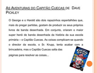 As Aventuras do Capitão Cuecas de  DavePickley	O George e o Harold são dois rapazinhos espertalhões que, mais do pregar partidas, gostam de produzir os seus próprios livros de banda desenhada. Em conjunto, criaram o maior super herói de banda desenhada da história da sua escola primária – o Capitão Cuecas. As coisas complicam-se quando o director da escola, o Sr. Krupp, tenta acabar com a brincadeira, mas o Capitão Cuecas salta das páginas para resolver as coisas...