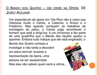 O Bando dos Quatro – Um crime na Ópera de João Aguiar	Um espectáculo de ópera em Vila Rica não é coisa que interesse muito o Carlos, a Catarina, o Álvaro e o Frederico. Mas quando começam os trabalhos de montagem do palco, o Carlos julga reconhecer o homem que está a dirigi-los: é um criminoso e fez parte de uma quadrilha que o Bando dos Quatro ajudou a apanhar. Embora tudo indique que ele está enganado, o Bando dos Quatro começa a investigar e não tarda a descobrir um plano terrível: durante a representação da ópera, uma pessoa vai ser assassinada. Mas eles não sabem quem será a vítima... 