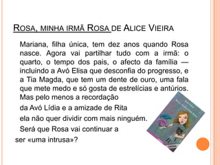 Rosa, minha irmã Rosa de Alice Vieira	Mariana, filha única, tem dez anos quando Rosa nasce. Agora vai partilhar tudo com a irmã: o quarto, o tempo dos pais, o afecto da família — incluindo a Avó Elisa que desconfia do progresso, e a Tia Magda, que tem um dente de ouro, uma fala que mete medo e só gosta de estrelícias e antúrios. Mas pelo menos a recordaçãoda Avó Lídia e a amizade de Rita ela não quer dividir com mais ninguém.Será que Rosa vai continuar aser «uma intrusa»?