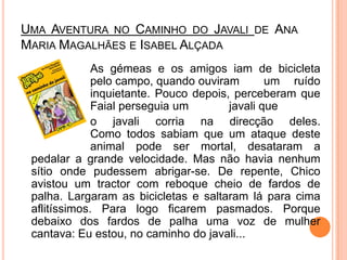Uma Aventura no Caminho do Javali de Ana Maria Magalhães e Isabel Alçada			As gémeas e os amigos iam de bicicleta 		pelo campo, quando ouviram 	um ruído 		inquietante. Pouco depois, perceberam que 		Faial perseguia um 		javali que		o javali corria na direcção deles.		Como todos sabiam que um ataque deste 		animal pode ser mortal, desataram a pedalar a grande velocidade. Mas não havia nenhum sítio onde pudessem abrigar-se. De repente, Chico avistou um tractor com reboque cheio de fardos de palha. Largaram as bicicletas e saltaram lá para cima aflitíssimos. Para logo ficarem pasmados. Porque debaixo dos fardos de palha uma voz de mulher cantava: Eu estou, no caminho do javali...