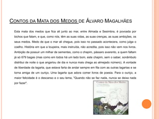Contos da Mata dos Medos de Álvaro Magalhães	Esta mata dos medos que fica ali junto ao mar, entre Almada e Sesimbra, é povoada por bichos que falam, e que, como nós, têm as suas vidas, as suas crenças, as suas ambições, os seus medos. Medo de que o mar ali chegue, pois isso no passado acontecera, como julga o coelho. História em que a toupeira, mais instruída, não acredita, pois isso não vem nos livros. Ambição de possuir um milhar de sementes, como o chapim, pássaro avarento, a quem faltam já só 679 bagas (mas como em todos há um lado bom, este chapim, sem o saber, sonâmbulo distribui de noite o que angariou de dia e nunca mais chega ao almejado número). A vontade de liberdade da lagarta, que estava farta de andar sempre em fila com as outras lagartas e se torna amiga de um ouriço. Uma lagarta que adora comer livros de poesia. Para o ouriço, a maior felicidade é o descanso e o seu lema, "Quando não se faz nada, nunca se deixa nada por fazer".