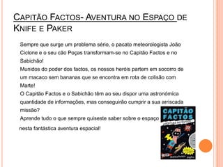 Capitão Factos- Aventura no Espaço de Knife e Paker	Sempre que surge um problema sério, o pacato meteorologista João Ciclone e o seu cão Poças transformam-se no Capitão Factos e no Sabichão! Munidos do poder dos factos, os nossos heróis partem em socorro de um macaco sem bananas que se encontra em rota de colisão com Marte! O Capitão Factos e o Sabichão têm ao seu dispor uma astronómica quantidade de informações, mas conseguirão cumprir a sua arriscada missão? Aprende tudo o que sempre quiseste saber sobre o espaço   nesta fantástica aventura espacial! 
