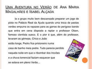 Uma Aventura no Verão de Ana Maria Magalhães e Isabel Alçada	Ia o grupo muito bem descansado preparar um jogo de pista no Palácio Real da Ajuda quando uma troca de pastas verdes empurra os rapazes para as garras do perigoso bando que entra em cena disposto a raptar o professor Olsen, famoso cientista sueco. E o pior é que, além do professor, levaram as gémeas. Chico e Joãoestão longe, Pedro fica prisioneiro numa casa de banho meia podre. Tudo parecia perdido    naquela noite em que o ribombar dos trovões e a chuva torrencial faziam esquecer que se estava em pleno Verão... 