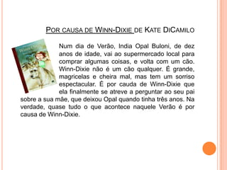 Por causa de Winn-Dixiede KateDiCamiloNum dia de Verão, IndiaOpalBuloni, de dez 		anos de idade, vai ao supermercado local para 		comprar algumas coisas, e volta com um cão. 		Winn-Dixie não é um cão qualquer. É grande, 		magricelas e cheira mal, mas tem um sorriso 		espectacular. É por cauda de Winn-Dixie que 		ela finalmente se atreve a perguntar ao seu pai sobre a sua mãe, que deixou Opal quando tinha três anos. Na verdade, quase tudo o que acontece naquele Verão é por causa de Winn-Dixie.