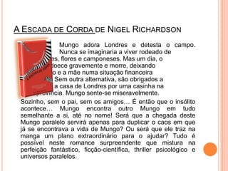 A Escada de Corda de NigelRichardsonMungoadora Londres e detesta o campo. 		Nunca se imaginaria a viver rodeado de 		árvores, flores e camponeses. Mas um dia, o 		pai adoece gravemente e morre, deixando Mungoe a mãe numa situação financeira 		difícil. Sem outra alternativa, são obrigados a 		trocar a casa de Londres por uma casinha na 		província. Mungo sente-se miseravelmente. Sozinho, sem o pai, sem os amigos… É então que o insólito acontece… Mungo encontra outro Mungo em tudo semelhante a si, até no nome! Será que a chegada deste Mungo paralelo servirá apenas para duplicar o caos em que já se encontrava a vida de Mungo? Ou será que ele traz na manga um plano extraordinário para o ajudar? Tudo é possível neste romance surpreendente que mistura na perfeição fantástico, ficção-científica, thriller psicológico e universos paralelos.