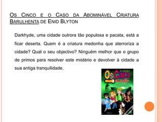 Os Cinco e o Caso da Abominável Criatura Barulhenta de EnidBlytonDarkhyde, uma cidade outrora tão populosa e pacata, está a ficar deserta. Quem é a criatura medonha que aterroriza a cidade? Qual o seu objectivo? Ninguém melhor que o grupo de primos para resolver este mistério e devolver à cidade a sua antiga tranquilidade. 