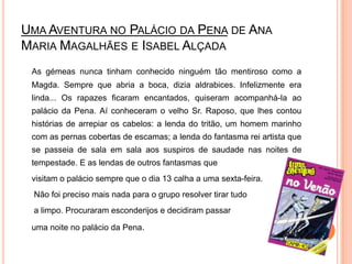 Uma Aventura no Palácio da Penade Ana Maria Magalhães e Isabel AlçadaAs gémeas nunca tinham conhecido ninguém tão mentiroso como a Magda. Sempre que abria a boca, dizia aldrabices. Infelizmente era linda... Os rapazes ficaram encantados, quiseram acompanhá-la ao palácio da Pena. Aí conheceram o velho Sr. Raposo, que lhes contou histórias de arrepiar os cabelos: a lenda do tritão, um homem marinho com as pernas cobertas de escamas; a lenda do fantasma rei artista que se passeia de sala em sala aos suspiros de saudade nas noites de tempestade. E as lendas de outros fantasmas que visitam o palácio sempre que o dia 13 calha a uma sexta-feira. Não foi preciso mais nada para o grupo resolver tirar tudoa limpo. Procuraram esconderijos e decidiram passar uma noite no palácio da Pena. 
