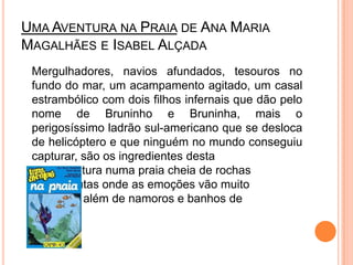 Uma Aventura na Praiade Ana Maria Magalhães e Isabel Alçada	Mergulhadores, navios afundados, tesouros no fundo do mar, um acampamento agitado, um casal estrambólico com dois filhos infernais que dão pelo nome de Bruninho e Bruninha, mais o perigosíssimo ladrão sul-americano que se desloca de helicóptero e que ninguém no mundo conseguiu capturar, são os ingredientes desta 		aventura numa praia cheia de rochas 		e grutas onde as emoções vão muito 		para além de namoros e banhos de 		mar.		