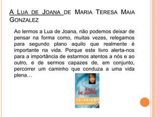 A Lua de Joana de Maria Teresa Maia Gonzalez	Ao lermos a Lua de Joana, não podemos deixar de pensar na forma como, muitas vezes, relegamos para segundo plano aquilo que realmente é importante na vida. Porque este livro alerta-nos para a importância de estarmos atentos a nós e ao outro, e de sermos capazes de, em conjunto, percorrer um caminho que conduza a uma vida plena…