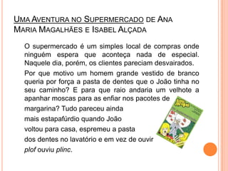 Uma Aventura no Supermercadode Ana Maria Magalhães e Isabel Alçada	O supermercado é um simples local de compras onde ninguém espera que aconteça nada de especial. Naquele dia, porém, os clientes pareciam desvairados.	Por que motivo um homem grande vestido de branco queria por força a pasta de dentes que o João tinha no seu caminho? E para que raio andaria um velhote a apanhar moscas para as enfiar nos pacotes de 	margarina? Tudo pareceu ainda mais estapafúrdio quando João voltou para casa, espremeu a pasta dos dentes no lavatório e em vez de ouvir plofouviu plinc.