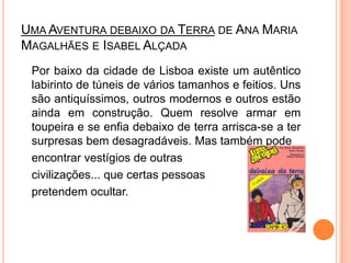 Uma Aventura debaixo da Terrade Ana Maria Magalhães e Isabel Alçada	Por baixo da cidade de Lisboa existe um autêntico labirinto de túneis de vários tamanhos e feitios. Uns são antiquíssimos, outros modernos e outros estão ainda em construção. Quem resolve armar em toupeira e se enfia debaixo de terra arrisca-se a ter surpresas bem desagradáveis. Mas também pode encontrar vestígios de outras civilizações... que certas pessoas pretendem ocultar. 