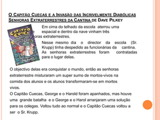 O Capitão Cuecas e a Invasão das Incrivelmente Diabólicas Senhoras Extraterrestres da Cantina de DavePilkey			Em cima do telhado da escola  aterrou uma 		nave 	espacial e dentro da nave vinham três 		senhoras extraterrestres. 	Nesse mesmo dia  o  director  da  escola  (Sr. Krupp) tinha despedido as funcionárias da 	cantina. 		As senhoras extraterrestres foram  contratadas 		para o lugar delas. O objectivo delas era conquistar o mundo, então as senhorasextraterrestre misturaram um super sumo de mortos-vivosnacomida dos alunos e os alunos transformaram-se em mortosvivos. O Capitão Cuecas, George e o Harold foram apanhados, mas houve uma  grande batalha  e o George e o Harol arranjaram uma soluçãopara os colegas. Voltou tudo ao normal e o Capitão Cuecas voltou aser  o Sr. Krupp.
