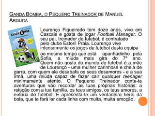 Ganda Bomba, o Pequeno Treinador de Manuel Arouca			Lourenço Figueiredo tem doze anos, vive em 		Cascais e gosta de jogar FootballManager. O 		seu pai, treinador de futebol, é contratado 			pelo clube Estoril Praia. Lourenço vive 			intensamente os jogos de futebol desta equipa		ao mesmo tempo que está 	apanhadinho pela 		Sofia, a miúda mais gira do 7º ano. 		Quem não gosta do mundo do futebol é a mãe 		de Lourenço - uma mulher carinhosa e cheia de garra, com quem ele desabafa os seus desamores - e a sua irmã, uma miúda capaz de fazer cair qualquer teenager minimamente atento. O Pequeno Treinador conta-te aventuras que vão recordar as tuas próprias histórias: a relação com a tua família, os teus amigos, os teus amores, a euforia do futebol. E apresenta-te um verdadeiro herói da bola, que te fará ler cada linha com muita, muitaemoção.