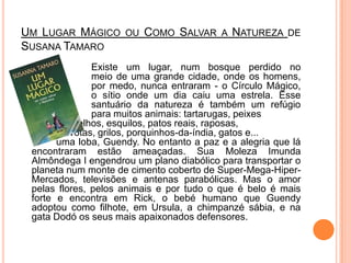 Um Lugar Mágico ou Como Salvar a Natureza de Susana Tamaro			Existe um lugar, num bosque perdido no 		meio de uma grande cidade, onde os homens, 		por medo, nunca entraram - o Círculo Mágico, 		o sítio onde um dia caiu uma estrela. Esse 		santuário da natureza é também um refúgio 		para muitos animais: tartarugas, peixes 		vermelhos, esquilos, patos reais, raposas, 		gaivotas, grilos, porquinhos-da-índia, gatos e... 		uma loba, Guendy. No entanto a paz e a alegria que lá encontraram estão ameaçadas. Sua Moleza Imunda Almôndega I engendrou um plano diabólico para transportar o planeta num monte de cimento coberto de Super-Mega-Hiper-Mercados, televisões e antenas parabólicas. Mas o amor pelas flores, pelos animais e por tudo o que é belo é mais forte e encontra em Rick, o bebé humano que Guendy adoptou como filhote, em Ursula, a chimpanzé sábia, e na gata Dodó os seus mais apaixonados defensores.