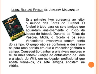 Leon, Rei das Fintas de JoachimMasanneck			Este primeiro livro apresenta ao leitor 		o mundo das Feras do Futebol. O 		futebol é tudo para os sete amigos que 		aguardam ansiosamente o início da 		época de futebol. Durante as férias da 		Páscoa, Michi, o Gordo e os seus 		Vencedores Invencíveis tomam conta do campo. O grupo não se conforma e desafiam- os para uma partida em que o vencedor ganhará o campo. Conseguirão ganhar a uns rivais maiores e muito mais fortes? Graças ao entusiasmo de Leon e à ajuda de Willi, um ex-jogador profissional que aceita treiná-los, os sete amigos apostam na vitória.