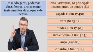 De modo geral, podemos
classificar as armas como
instrumentos de ataque e de
defesa.
Nas Escrituras, os principais
instrumentos de ataque são:
espada (1 Sm 17.45);
vara (Sl 23.4);
funda (1 Sm 17.40);
arco e flecha (2 Rs 13.15);
lança (Js 8.18);
e dardo (2 Sm 18.14).
 