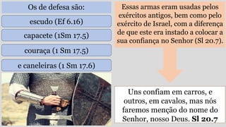 Os de defesa são: Essas armas eram usadas pelos
exércitos antigos, bem como pelo
exército de Israel, com a diferença
de que este era instado a colocar a
sua confiança no Senhor (Sl 20.7).
Uns confiam em carros, e
outros, em cavalos, mas nós
faremos menção do nome do
Senhor, nosso Deus. Sl 20.7
escudo (Ef 6.16)
capacete (1Sm 17.5)
couraça (1 Sm 17.5)
e caneleiras (1 Sm 17.6)
 
