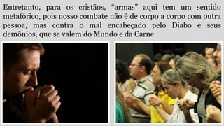 Entretanto, para os cristãos, “armas” aqui tem um sentido
metafórico, pois nosso combate não é de corpo a corpo com outra
pessoa, mas contra o mal encabeçado pelo Diabo e seus
demônios, que se valem do Mundo e da Carne.
 