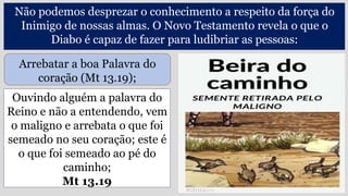 Ouvindo alguém a palavra do
Reino e não a entendendo, vem
o maligno e arrebata o que foi
semeado no seu coração; este é
o que foi semeado ao pé do
caminho;
Mt 13.19
Não podemos desprezar o conhecimento a respeito da força do
Inimigo de nossas almas. O Novo Testamento revela o que o
Diabo é capaz de fazer para ludibriar as pessoas:
Arrebatar a boa Palavra do
coração (Mt 13.19);
 
