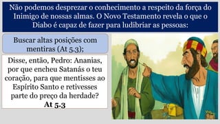 Disse, então, Pedro: Ananias,
por que encheu Satanás o teu
coração, para que mentisses ao
Espírito Santo e retivesses
parte do preço da herdade?
At 5.3
Não podemos desprezar o conhecimento a respeito da força do
Inimigo de nossas almas. O Novo Testamento revela o que o
Diabo é capaz de fazer para ludibriar as pessoas:
Buscar altas posições com
mentiras (At 5.3);
 