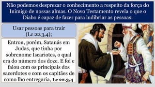 Entrou, porém, Satanás em
Judas, que tinha por
sobrenome Iscariotes, o qual
era do número dos doze. E foi e
falou com os principais dos
sacerdotes e com os capitães de
como lho entregaria, Lc 22.3,4
Não podemos desprezar o conhecimento a respeito da força do
Inimigo de nossas almas. O Novo Testamento revela o que o
Diabo é capaz de fazer para ludibriar as pessoas:
Usar pessoas para trair
(Lc 22.3,4);
 