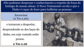 e tornarem a despertar,
desprendendo-se dos laços do
diabo, em cuja vontade estão
presos.
2 Tm 2.26
Não podemos desprezar o conhecimento a respeito da força do
Inimigo de nossas almas. O Novo Testamento revela o que o
Diabo é capaz de fazer para ludibriar as pessoas:
Escravizar
(2 Tm 2.26);
 