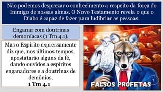 Mas o Espírito expressamente
diz que, nos últimos tempos,
apostatarão alguns da fé,
dando ouvidos a espíritos
enganadores e a doutrinas de
demônios,
1 Tm 4.1
Não podemos desprezar o conhecimento a respeito da força do
Inimigo de nossas almas. O Novo Testamento revela o que o
Diabo é capaz de fazer para ludibriar as pessoas:
Enganar com doutrinas
demoníacas (1 Tm 4.1).
 