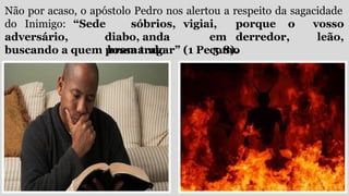Não por acaso, o apóstolo Pedro nos alertou a respeito da sagacidade
do Inimigo:
adversário,
“Sede sóbrios, vigiai, porque o
diabo, anda em derredor,
bramando como
vosso
leão,
buscando a quem possa tragar” (1 Pe 5.8).
 