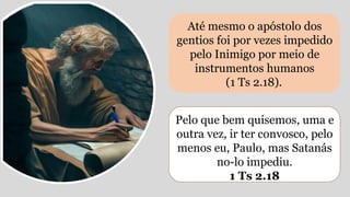 Até mesmo o apóstolo dos
gentios foi por vezes impedido
pelo Inimigo por meio de
instrumentos humanos
(1 Ts 2.18).
Pelo que bem quisemos, uma e
outra vez, ir ter convosco, pelo
menos eu, Paulo, mas Satanás
no-lo impediu.
1 Ts 2.18
 