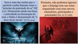 Essa é uma das razões que o
apóstolo cunha Satanás como o
“príncipe da potestade do ar” (Ef
2.2). Destacando ainda sua força
e autoridade na hierarquia do
mal, o Diabo é denominado de “o
deus deste século” (2 Co 4.4).
Portanto, não podemos ignorar
que o Inimigo tem um reino
organizado com seus servos,
emissários, principados e
potestades (Lc 11.17-22).
 