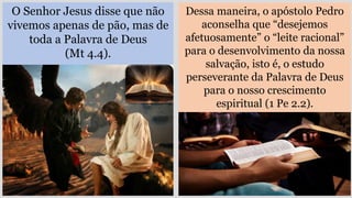 O Senhor Jesus disse que não
vivemos apenas de pão, mas de
toda a Palavra de Deus
(Mt 4.4).
Dessa maneira, o apóstolo Pedro
aconselha que “desejemos
afetuosamente” o “leite racional”
para o desenvolvimento da nossa
salvação, isto é, o estudo
perseverante da Palavra de Deus
para o nosso crescimento
espiritual (1 Pe 2.2).
 