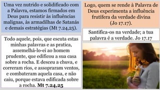 Uma vez nutrido e solidificado com
a Palavra, estamos firmados em
Deus para resistir às influências
malignas, às armadilhas de Satanás
e demais estratégias (Mt 7.24,25).
Logo, quem se rende à Palavra de
Deus experimenta a influência
frutífera da verdade divina
(Jo 17.17).
Todo aquele, pois, que escuta estas
minhas palavras e as pratica,
assemelhá-lo-ei ao homem
prudente, que edificou a sua casa
sobre a rocha. E desceu a chuva, e
correram rios, e assopraram ventos,
e combateram aquela casa, e não
caiu, porque estava edificada sobre
a rocha. Mt 7.24,25
Santifica-os na verdade; a tua
palavra é a verdade. Jo 17.17
 