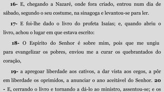 16- E, chegando a Nazaré, onde fora criado, entrou num dia de
sábado, segundo o seu costume, na sinagoga e levantou-se para ler.
17- E foi-lhe dado o livro do profeta Isaías; e, quando abriu o
livro, achou o lugar em que estava escrito:
18- O Espírito do Senhor é sobre mim, pois que me ungiu
para evangelizar os pobres, enviou me a curar os quebrantados do
coração,
19- a apregoar liberdade aos cativos, a dar vista aos cegos, a pôr
em liberdade os oprimidos, a anunciar o ano aceitável do Senhor. 20
- E, cerrando o livro e tornando a dá-lo ao ministro, assentou-se; e os
 