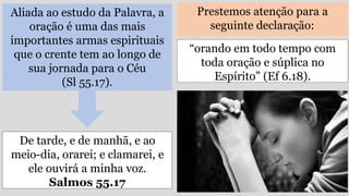 Aliada ao estudo da Palavra, a
oração é uma das mais
importantes armas espirituais
que o crente tem ao longo de
sua jornada para o Céu
(Sl 55.17).
Prestemos atenção para a
seguinte declaração:
De tarde, e de manhã, e ao
meio-dia, orarei; e clamarei, e
ele ouvirá a minha voz.
Salmos 55.17
“orando em todo tempo com
toda oração e súplica no
Espírito” (Ef 6.18).
 