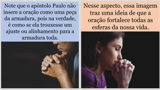 Note que o apóstolo Paulo não
insere a oração como uma peça
da armadura, pois na verdade,
é como se ela trouxesse um
ajuste ou alinhamento para a
armadura toda.
Nesse aspecto, essa imagem
traz uma ideia de que a
oração fortalece todas as
esferas da nossa vida.
 