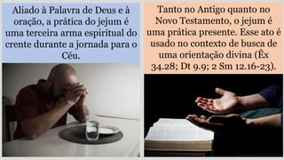 Aliado à Palavra de Deus e à
oração, a prática do jejum é
uma terceira arma espiritual do
crente durante a jornada para o
Céu.
Tanto no Antigo quanto no
Novo Testamento, o jejum é
uma prática presente. Esse ato é
usado no contexto de busca de
uma orientação divina (Êx
34.28; Dt 9.9; 2 Sm 12.16-23).
 