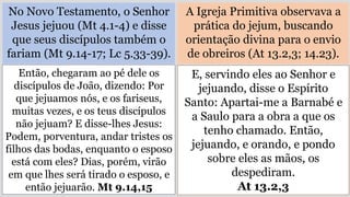 No Novo Testamento, o Senhor
Jesus jejuou (Mt 4.1-4) e disse
que seus discípulos também o
fariam (Mt 9.14-17; Lc 5.33-39).
A Igreja Primitiva observava a
prática do jejum, buscando
orientação divina para o envio
de obreiros (At 13.2,3; 14.23).
Então, chegaram ao pé dele os
discípulos de João, dizendo: Por
que jejuamos nós, e os fariseus,
muitas vezes, e os teus discípulos
não jejuam? E disse-lhes Jesus:
Podem, porventura, andar tristes os
filhos das bodas, enquanto o esposo
está com eles? Dias, porém, virão
em que lhes será tirado o esposo, e
então jejuarão. Mt 9.14,15
E, servindo eles ao Senhor e
jejuando, disse o Espírito
Santo: Apartai-me a Barnabé e
a Saulo para a obra a que os
tenho chamado. Então,
jejuando, e orando, e pondo
sobre eles as mãos, os
despediram.
At 13.2,3
 