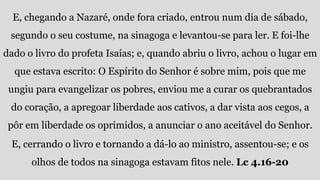 E, chegando a Nazaré, onde fora criado, entrou num dia de sábado,
segundo o seu costume, na sinagoga e levantou-se para ler. E foi-lhe
dado o livro do profeta Isaías; e, quando abriu o livro, achou o lugar em
que estava escrito: O Espírito do Senhor é sobre mim, pois que me
ungiu para evangelizar os pobres, enviou me a curar os quebrantados
do coração, a apregoar liberdade aos cativos, a dar vista aos cegos, a
pôr em liberdade os oprimidos, a anunciar o ano aceitável do Senhor.
E, cerrando o livro e tornando a dá-lo ao ministro, assentou-se; e os
olhos de todos na sinagoga estavam fitos nele. Lc 4.16-20
 