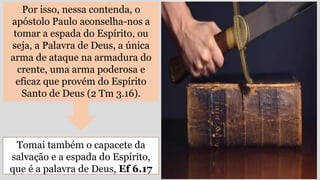 Por isso, nessa contenda, o
apóstolo Paulo aconselha-nos a
tomar a espada do Espírito, ou
seja, a Palavra de Deus, a única
arma de ataque na armadura do
crente, uma arma poderosa e
eficaz que provém do Espírito
Santo de Deus (2 Tm 3.16).
Tomai também o capacete da
salvação e a espada do Espírito,
que é a palavra de Deus, Ef 6.17
 