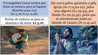 O evangelista Lucas mostra que
Jesus se retirava para os lugares
desertos para orar
(Lc 5.16; 6.12; 9.28).
Ele orava pelos apóstolos e pela
Igreja (Jo 17.9,20-22), pelos
seus algozes (Lc 23.34), por
Simão (Lc 22.31,32), pelos que
se encontravam junto ao
túmulo de Lázaro (Jo 11.41,42)
Porém ele retirava-se para os
desertos e ali orava. Lc 5.16
 