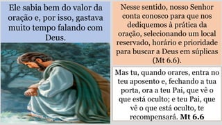 Ele sabia bem do valor da
oração e, por isso, gastava
muito tempo falando com
Deus.
Nesse sentido, nosso Senhor
conta conosco para que nos
dediquemos à prática da
oração, selecionando um local
reservado, horário e prioridade
para buscar a Deus em súplicas
(Mt 6.6).
Mas tu, quando orares, entra no
teu aposento e, fechando a tua
porta, ora a teu Pai, que vê o
que está oculto; e teu Pai, que
vê o que está oculto, te
recompensará. Mt 6.6
 