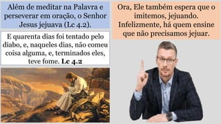 Além de meditar na Palavra e
perseverar em oração, o Senhor
Jesus jejuava (Lc 4.2).
Ora, Ele também espera que o
imitemos, jejuando.
Infelizmente, há quem ensine
que não precisamos jejuar.
E quarenta dias foi tentado pelo
diabo, e, naqueles dias, não comeu
coisa alguma, e, terminados eles,
teve fome. Lc 4.2
 