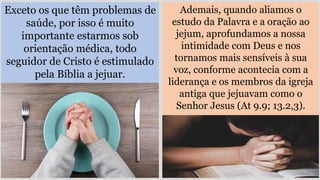 Exceto os que têm problemas de
saúde, por isso é muito
importante estarmos sob
orientação médica, todo
seguidor de Cristo é estimulado
pela Bíblia a jejuar.
Ademais, quando aliamos o
estudo da Palavra e a oração ao
jejum, aprofundamos a nossa
intimidade com Deus e nos
tornamos mais sensíveis à sua
voz, conforme acontecia com a
liderança e os membros da igreja
antiga que jejuavam como o
Senhor Jesus (At 9.9; 13.2,3).
 