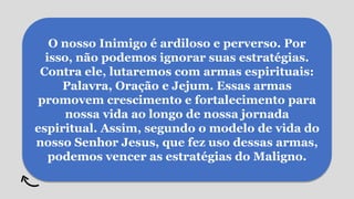 O nosso Inimigo é ardiloso e perverso. Por
isso, não podemos ignorar suas estratégias.
Contra ele, lutaremos com armas espirituais:
Palavra, Oração e Jejum. Essas armas
promovem crescimento e fortalecimento para
nossa vida ao longo de nossa jornada
espiritual. Assim, segundo o modelo de vida do
nosso Senhor Jesus, que fez uso dessas armas,
podemos vencer as estratégias do Maligno.
 