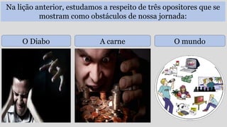 Na lição anterior, estudamos a respeito de três opositores que se
mostram como obstáculos de nossa jornada:
O Diabo A carne O mundo
 