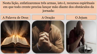 Nesta lição, enfatizaremos três armas, isto é, recursos espirituais
em que todo crente precisa lançar mão diante dos obstáculos da
jornada:
A Palavra de Deus A Oração O Jejum
 