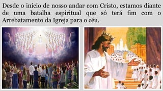 Desde o início de nosso andar com Cristo, estamos diante
de uma batalha espiritual que só terá fim com o
Arrebatamento da Igreja para o céu.
 