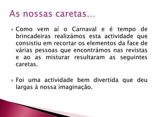 Como vem aí o Carnaval e é tempo de brincadeiras realizámos esta actividade que consistiu em recortar os elementos da face de várias pessoas que encontrámos nas revistas e ao as misturar resultaram as seguintes caretas.Foi uma actividade bem divertida que deu largas à nossa imaginação.As nossas caretas…
