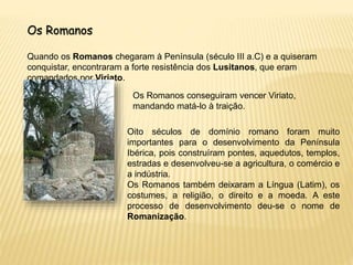 Os Romanos
Quando os Romanos chegaram à Península (século III a.C) e a quiseram
conquistar, encontraram a forte resistência dos Lusitanos, que eram
comandados por Viriato.
Os Romanos conseguiram vencer Viriato,
mandando matá-lo à traição.
Oito séculos de domínio romano foram muito
importantes para o desenvolvimento da Península
Ibérica, pois construíram pontes, aquedutos, templos,
estradas e desenvolveu-se a agricultura, o comércio e
a indústria.
Os Romanos também deixaram a Língua (Latim), os
costumes, a religião, o direito e a moeda. A este
processo de desenvolvimento deu-se o nome de
Romanização.
 